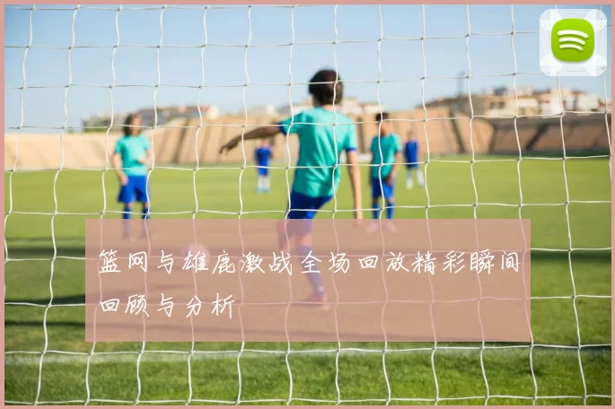篮网与雄鹿激战全场回放精彩瞬间回顾与分析