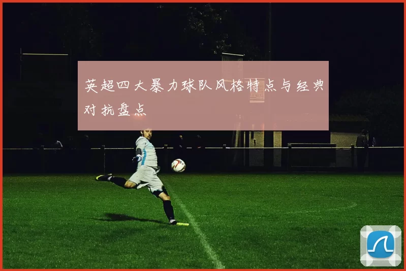 英超四大暴力球队风格特点与经典对抗盘点