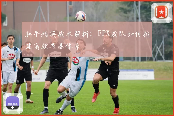 和平精英战术解析：FPX战队如何构建高效节奏体系