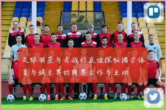 足球明星与肖战的友谊探秘揭示体育与娱乐界的跨界合作与互动