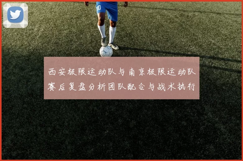 西安极限运动队与南京极限运动队赛后复盘分析团队配合与战术执行