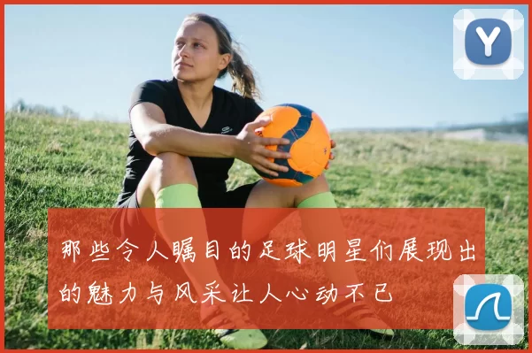 那些令人瞩目的足球明星们展现出的魅力与风采让人心动不已