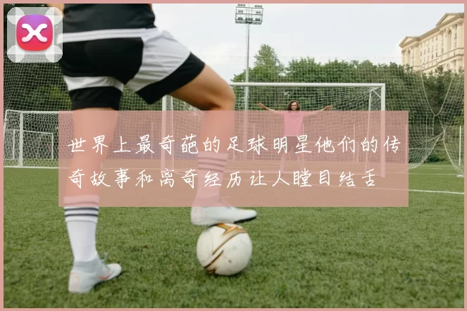 世界上最奇葩的足球明星他们的传奇故事和离奇经历让人瞠目结舌