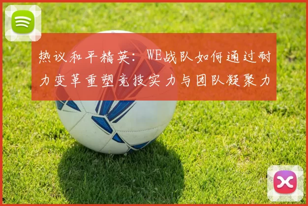 热议和平精英：WE战队如何通过耐力变革重塑竞技实力与团队凝聚力