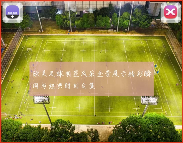欧美足球明星风采全景展示精彩瞬间与经典时刻合集