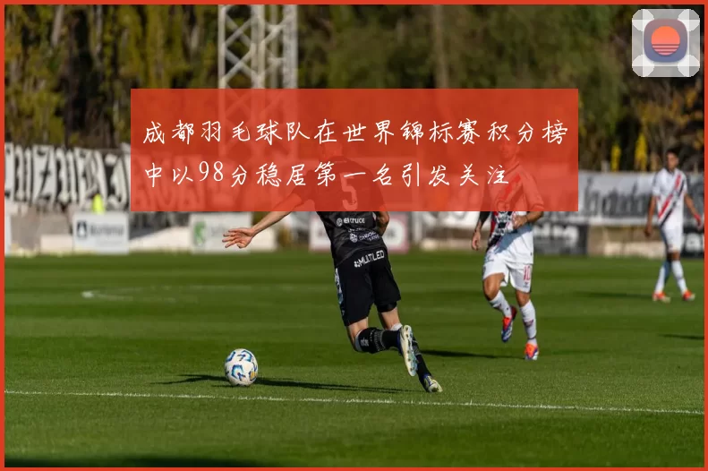 成都羽毛球队在世界锦标赛积分榜中以98分稳居第一名引发关注
