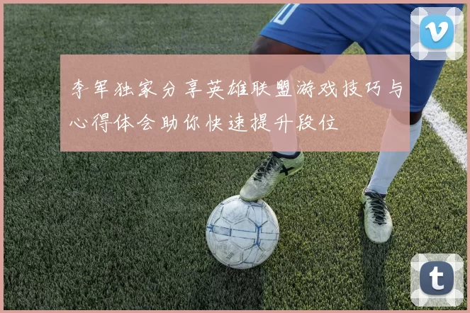 李军独家分享英雄联盟游戏技巧与心得体会助你快速提升段位
