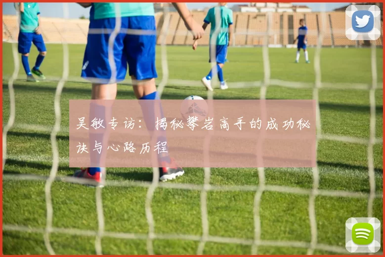 吴敏专访：揭秘攀岩高手的成功秘诀与心路历程