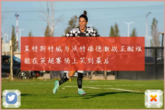 莱特斯特城与沃特福德激战正酣谁能在英超赛场上笑到最后