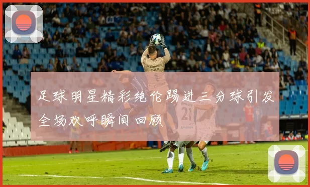 足球明星精彩绝伦踢进三分球引发全场欢呼瞬间回顾