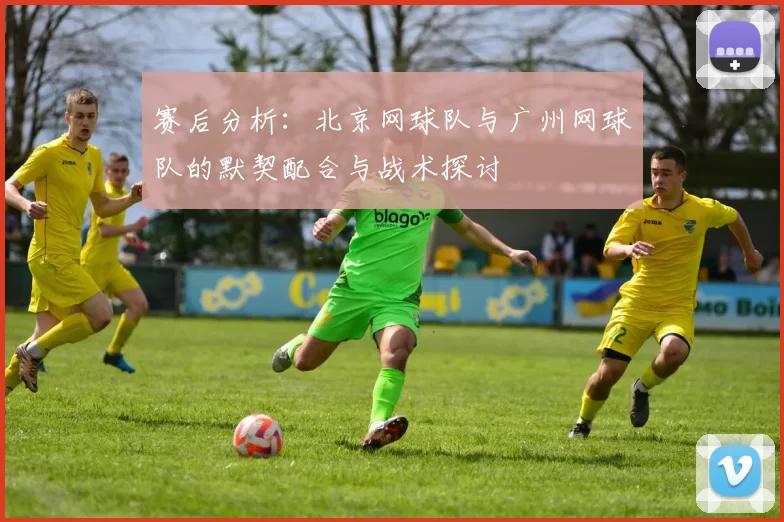赛后分析：北京网球队与广州网球队的默契配合与战术探讨