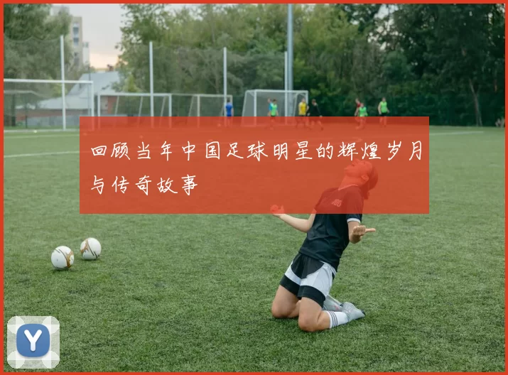 回顾当年中国足球明星的辉煌岁月与传奇故事