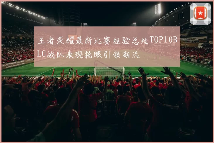 王者荣耀最新比赛经验总结TOP10BLG战队表现抢眼引领潮流