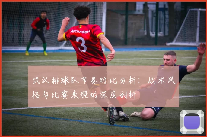 武汉排球队节奏对比分析：战术风格与比赛表现的深度剖析
