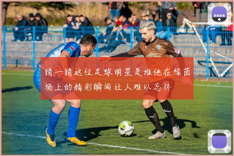 猜一猜这位足球明星是谁他在绿茵场上的精彩瞬间让人难以忘怀