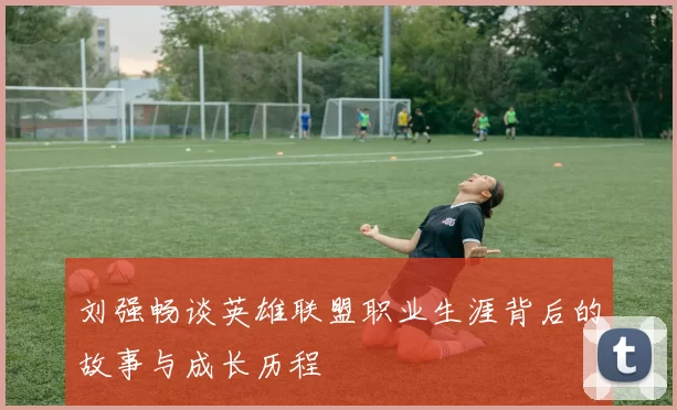 刘强畅谈英雄联盟职业生涯背后的故事与成长历程