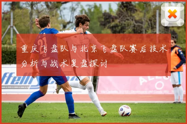 重庆飞盘队与北京飞盘队赛后技术分析与战术复盘探讨