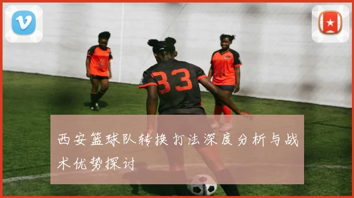 西安篮球队转换打法深度分析与战术优势探讨