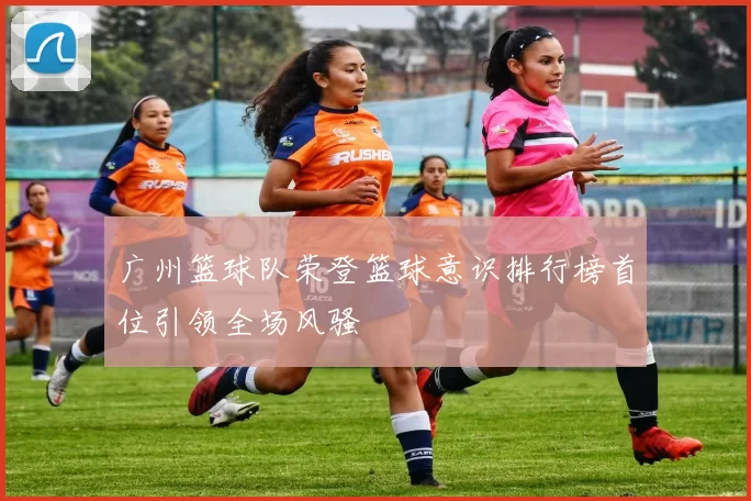 广州篮球队荣登篮球意识排行榜首位引领全场风骚