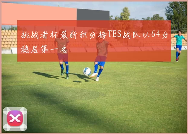 挑战者杯最新积分榜TES战队以64分稳居第一名