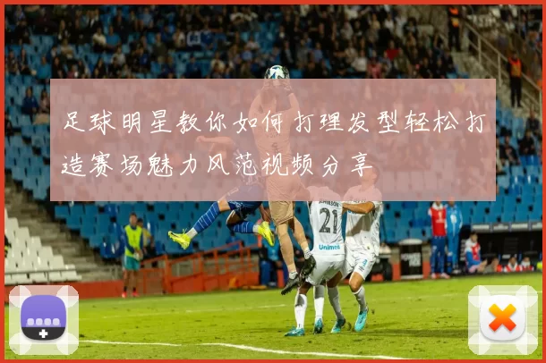 足球明星教你如何打理发型轻松打造赛场魅力风范视频分享