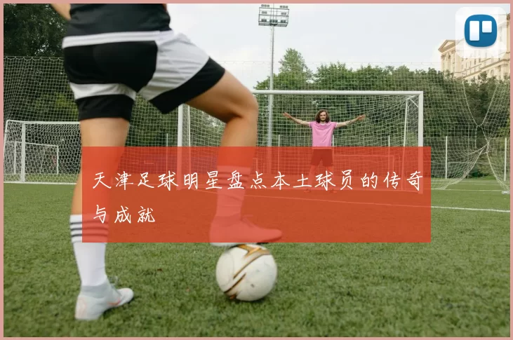 天津足球明星盘点本土球员的传奇与成就