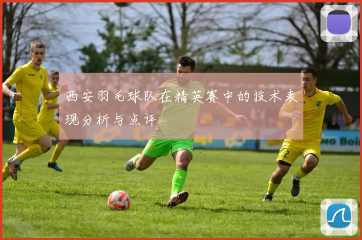 西安羽毛球队在精英赛中的技术表现分析与点评