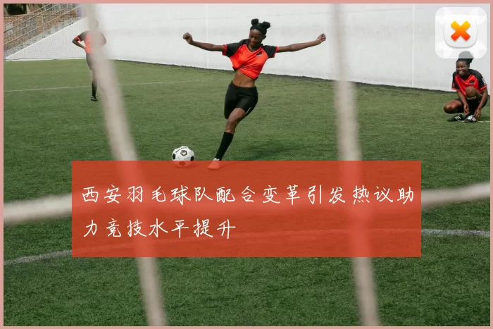 西安羽毛球队配合变革引发热议助力竞技水平提升