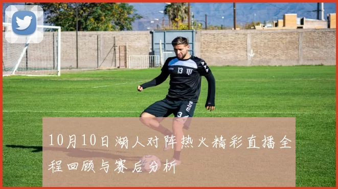 10月10日湖人对阵热火精彩直播全程回顾与赛后分析