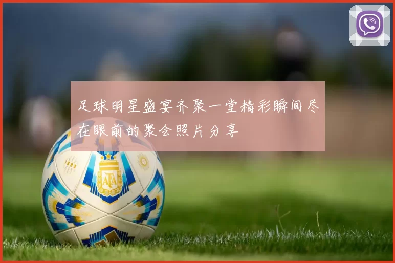 足球明星盛宴齐聚一堂精彩瞬间尽在眼前的聚会照片分享