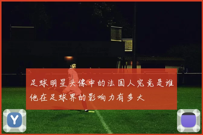 足球明星头像中的法国人究竟是谁他在足球界的影响力有多大