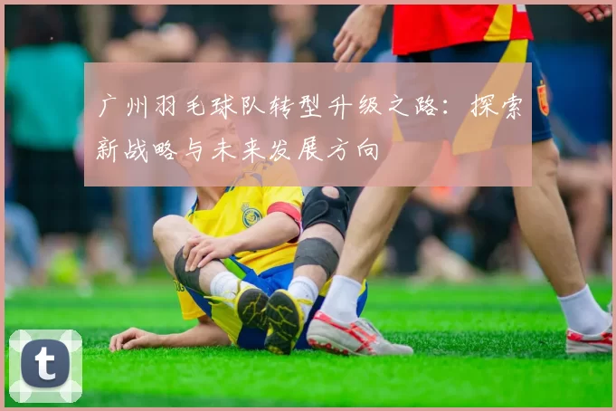 广州羽毛球队转型升级之路：探索新战略与未来发展方向
