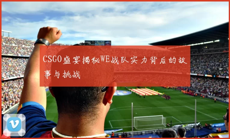 CSGO盛宴揭秘WE战队实力背后的故事与挑战