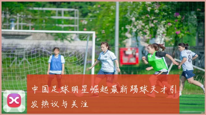 中国足球明星崛起最新踢球天才引发热议与关注