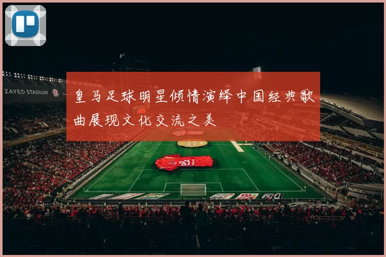 皇马足球明星倾情演绎中国经典歌曲展现文化交流之美