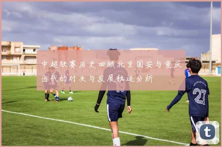 中超联赛历史回顾北京国安与重庆当代的对决与发展轨迹分析