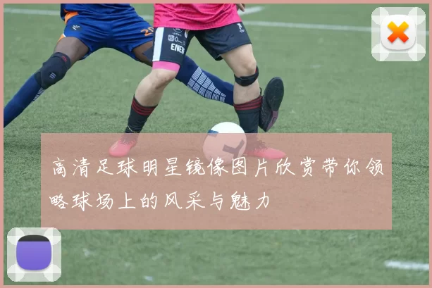 高清足球明星镜像图片欣赏带你领略球场上的风采与魅力