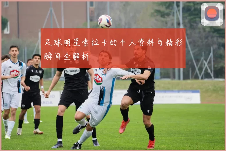 足球明星索拉卡的个人资料与精彩瞬间全解析
