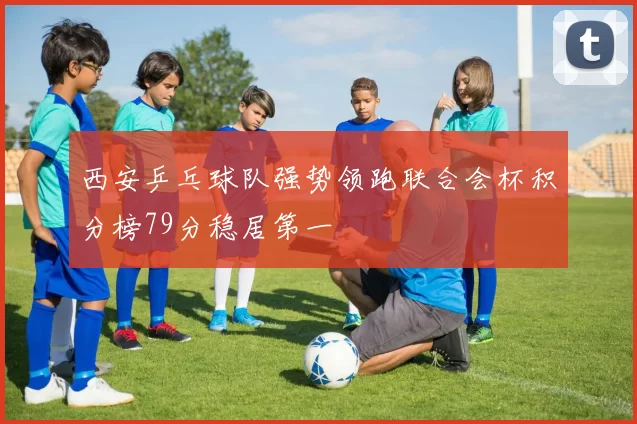 西安乒乓球队强势领跑联合会杯积分榜79分稳居第一