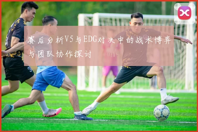赛后分析V5与EDG对决中的战术博弈与团队协作探讨