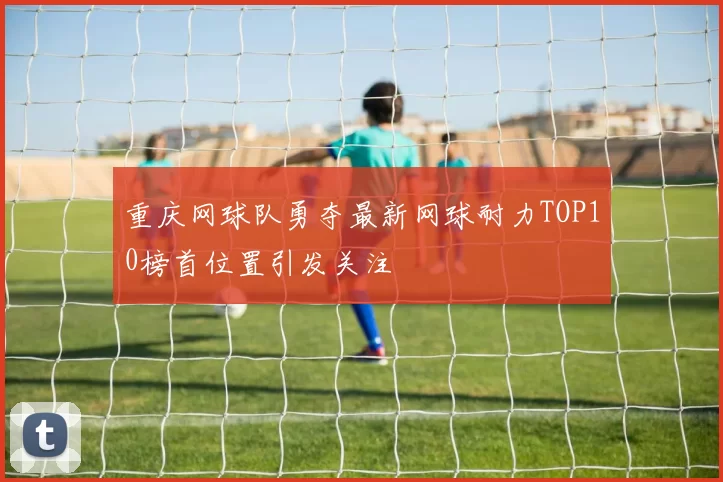 重庆网球队勇夺最新网球耐力TOP10榜首位置引发关注