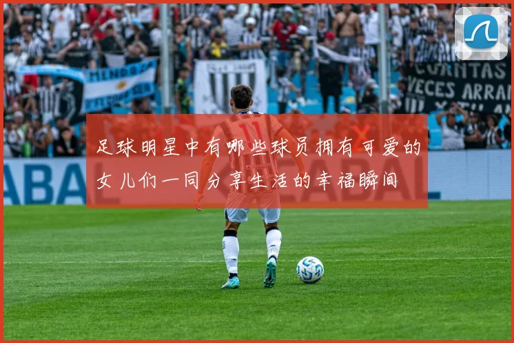 足球明星中有哪些球员拥有可爱的女儿们一同分享生活的幸福瞬间