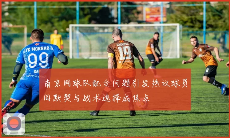 南京网球队配合问题引发热议球员间默契与战术选择成焦点