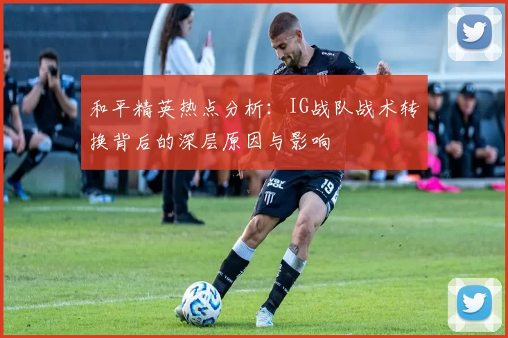 和平精英热点分析：IG战队战术转换背后的深层原因与影响