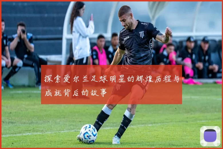 探索爱尔兰足球明星的辉煌历程与成就背后的故事