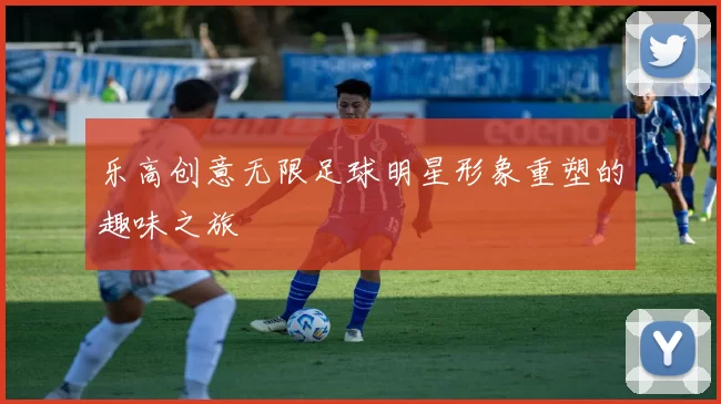 乐高创意无限足球明星形象重塑的趣味之旅