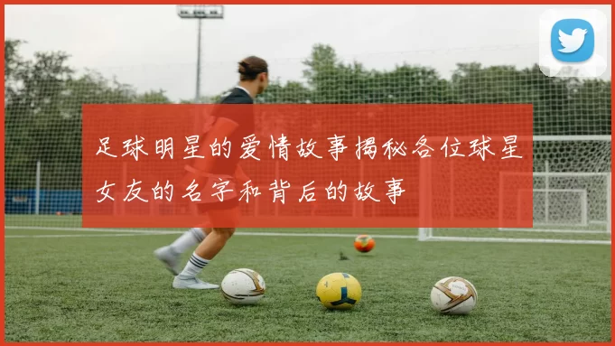 足球明星的爱情故事揭秘各位球星女友的名字和背后的故事