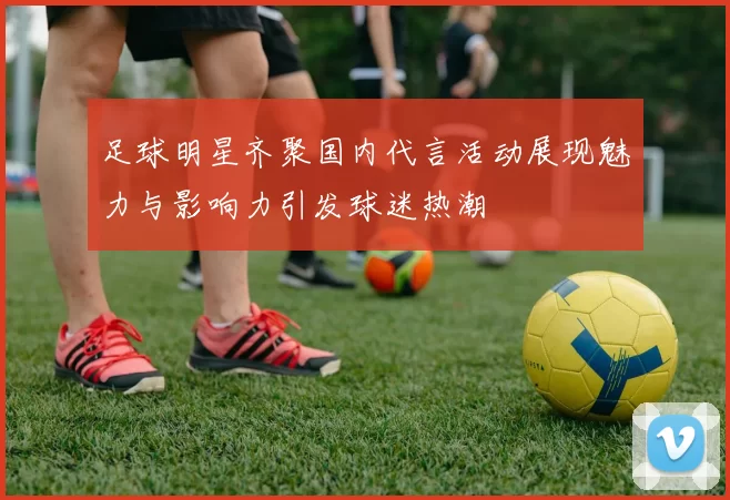 足球明星齐聚国内代言活动展现魅力与影响力引发球迷热潮