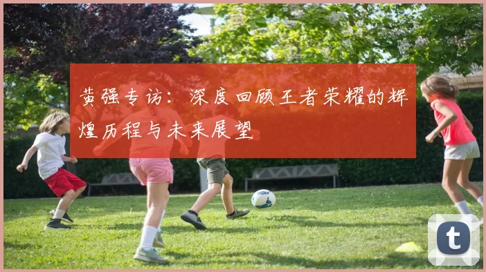 黄强专访：深度回顾王者荣耀的辉煌历程与未来展望
