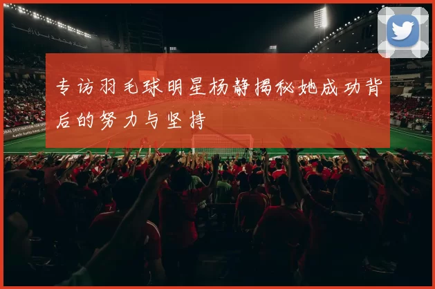 专访羽毛球明星杨静揭秘她成功背后的努力与坚持